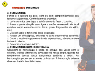 PRIMEIROSPRIMEIROS SOCORROSSOCORROS
3) FERIMENTOS
Ferida é a ruptura da pele, com ou sem comprometimento dos
tecidos subjacentes. Como devemos proceder:
 Lavar as mãos com água e sabão antes de fazer o curativo;
 Lavar a parte atingida com água e sabão, removendo do local
eventual corpo estranho como: terra, graxa, fragmentos de vidro,
etc.;
 Colocar sobre o ferimento água oxigenada;
 Passar um antisséptico, existente na caixa de primeiros socorros;
 Cobrir o local com gaze esterilizada esparadrapo, não deixando o
ferimento aberto;
 Procurar um serviço médico.
4) FERIMENTOS COM HEMORRAGIA
Considera-se hemorragia a saída de sangue dos vasos para o
exterior, tecidos vizinhos ou cavidades do nosso corpo, quando há
rompimento desses vasos sanguíneos (artérias e veias). As
hemorragias podem ser externas ou internas. A hemorragia externa
deve ser tratada imediatamente.
 
