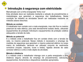 Manutenção com a linha energizada “linha viva”
Esta atividade deve ser realizada mediante a adoção de procedimentos e
metodologias que garantam a segurança dos trabalhadores. Nesta
condição de trabalho as atividades devem ser realizadas mediante os
métodos abaixo descritos:
Método ao contato
O trabalhador tem contato com a rede energizada, mas não fica no mesmo
potencial da rede elétrica, pois está devidamente isolado desta, utilizando
equipamentos de proteção individual e equipamentos de proteção coletiva
adequados a tensão da rede.
Método ao potencial
É o método onde o trabalhador fica em contato direto com a tensão da
rede, no mesmo potencial. Nesse método é necessário o emprego de
medidas de segurança que garantam o mesmo potencial elétrico no corpo
inteiro do trabalhador, devendo ser utilizado conjunto de vestimenta
condutiva (roupas, capuzes, luvas e botas), ligadas através de cabo
condutor elétrico e cinto à rede objeto da atividade.
Método à distância
É o método onde o trabalhador interage com a parte energizada a uma
distância segura, através do emprego de procedimentos, estruturas,
equipamentos, ferramentas e dispositivos isolantes apropriados.
Introdução à segurança com eletricidadeIntrodução à segurança com eletricidade
 