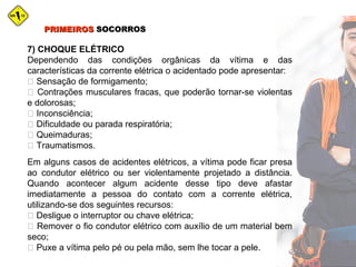 PRIMEIROSPRIMEIROS SOCORROSSOCORROS
7) CHOQUE ELÉTRICO
Dependendo das condições orgânicas da vítima e das
características da corrente elétrica o acidentado pode apresentar:
 Sensação de formigamento;
 Contrações musculares fracas, que poderão tornar-se violentas
e dolorosas;
 Inconsciência;
 Dificuldade ou parada respiratória;
 Queimaduras;
 Traumatismos.
Em alguns casos de acidentes elétricos, a vítima pode ficar presa
ao condutor elétrico ou ser violentamente projetado a distância.
Quando acontecer algum acidente desse tipo deve afastar
imediatamente a pessoa do contato com a corrente elétrica,
utilizando-se dos seguintes recursos:
 Desligue o interruptor ou chave elétrica;
 Remover o fio condutor elétrico com auxílio de um material bem
seco;
 Puxe a vítima pelo pé ou pela mão, sem lhe tocar a pele.
 