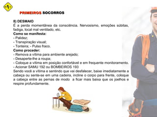 PRIMEIROSPRIMEIROS SOCORROSSOCORROS
8) DESMAIO
É a perda momentânea da consciência. Nervosismo, emoções súbitas,
fadiga, local mal ventilado, etc.
Como se manifesta:
- Palidez;
- Transpiração visual;
- Tonteira; - Pulso fraco.
Como proceder:
- Remova a vítima para ambiente arejado;
- Desaperte-lhe a roupa;
- Coloque a vítima em posição confortável e em frequente monitoramento.
- Acionar SAMU 192 ou BOMBEIROS 193
Sendo você a vítima e sentindo que vai desfalecer, baixe imediatamente a
cabeça ou sente-se em uma cadeira, incline o corpo para frente, coloque
a cabeça entre as pernas de modo a ficar mais baixa que os joelhos e
respire profundamente.
 