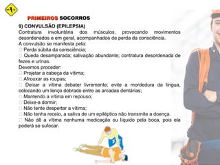 PRIMEIROSPRIMEIROS SOCORROSSOCORROS
9) CONVULSÃO (EPILEPSIA)
Contratura involuntária dos músculos, provocando movimentos
desordenados e em geral, acompanhados de perda da consciência.
A convulsão se manifesta pela:
 Perda súbita da consciência;
 Queda desamparada; salivação abundante; contratura desordenada de
fezes e urinas.
Devemos proceder:
 Projetar a cabeça da vítima;
 Afrouxar as roupas;
 Deixar a vítima debater livremente; evite a mordedura da língua,
colocando um lenço dobrado entre as arcadas dentárias;
 Mantendo a vítima em repouso;
 Deixe-a dormir;
 Não tente despertar a vítima;
 Não tenha receio, a saliva de um epiléptico não transmite a doença.
 Não dê a vítima nenhuma medicação ou líquido pela boca, pois ela
poderá se sufocar.
 