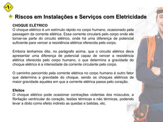 CHOQUE ELÉTRICO
O choque elétrico é um estímulo rápido no corpo humano, ocasionado pela
passagem da corrente elétrica. Essa corrente circulará pelo corpo onde ele
tornar-se parte do circuito elétrico, onde há uma diferença de potencial
suficiente para vencer a resistência elétrica oferecida pelo corpo.
Embora tenhamos dito, no parágrafo acima, que o circuito elétrico deva
apresentar uma diferença de potencial capaz de vencer a resistência
elétrica oferecida pelo corpo humano, o que determina a gravidade do
choque elétrico é a intensidade da corrente circulante pelo corpo.
O caminho percorrido pela corrente elétrica no corpo humano é outro fator
que determina a gravidade do choque, sendo os choques elétricos de
maior gravidade aqueles em que a corrente elétrica passa pelo coração.
Efeitos
O choque elétrico pode ocasionar contrações violentas dos músculos, a
fibrilação ventricular do coração, lesões térmicas e não térmicas, podendo
levar a óbito como efeito indireto as quedas e batidas, etc.
Riscos em Instalações e Serviços com EletricidadeRiscos em Instalações e Serviços com Eletricidade
 