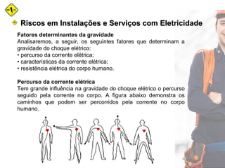 Fatores determinantes da gravidade
Analisaremos, a seguir, os seguintes fatores que determinam a
gravidade do choque elétrico:
• percurso da corrente elétrica;
• características da corrente elétrica;
• resistência elétrica do corpo humano.
Percurso da corrente elétrica
Tem grande influência na gravidade do choque elétrico o percurso
seguido pela corrente no corpo. A figura abaixo demonstra os
caminhos que podem ser percorridos pela corrente no corpo
humano.
Riscos em Instalações e Serviços com EletricidadeRiscos em Instalações e Serviços com Eletricidade
 