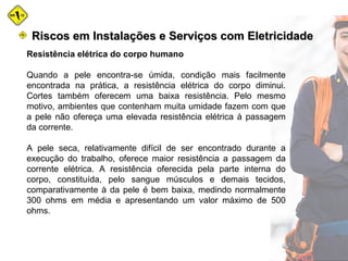 Resistência elétrica do corpo humano
Quando a pele encontra-se úmida, condição mais facilmente
encontrada na prática, a resistência elétrica do corpo diminui.
Cortes também oferecem uma baixa resistência. Pelo mesmo
motivo, ambientes que contenham muita umidade fazem com que
a pele não ofereça uma elevada resistência elétrica à passagem
da corrente.
A pele seca, relativamente difícil de ser encontrado durante a
execução do trabalho, oferece maior resistência a passagem da
corrente elétrica. A resistência oferecida pela parte interna do
corpo, constituída, pelo sangue músculos e demais tecidos,
comparativamente à da pele é bem baixa, medindo normalmente
300 ohms em média e apresentando um valor máximo de 500
ohms.
Riscos em Instalações e Serviços com EletricidadeRiscos em Instalações e Serviços com Eletricidade
 