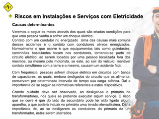 Causas determinantes
Veremos a seguir os meios através dos quais são criadas condições para
que uma pessoa venha a sofrer um choque elétrico.
Contato com um condutor nú energizado Uma das causas mais comuns
desses acidentes é o contato com condutores aéreos energizados.
Normalmente o que ocorre é que equipamentos tais como guindastes,
caminhões basculantes tocam nos condutores, tornando-se parte do
circuito elétrico; ao serem tocados por uma pessoa localizada fora dos
mesmos, ou mesmo pelo motorista, se este, ao sair do veículo, mantiver
contato simultâneo com a terra e o mesmo, causam um acidente fatal.
Com frequência, pessoas sofrem choque elétrico em circuitos com banca
de capacitores, os quais, embora desligados do circuito que os alimenta,
conservam por determinado intervalo de tempo sua carga elétrica. Daí a
importância de se seguir as normativas referentes a estes dispositivos.
Grande cuidado deve ser observado, ao desligar-se o primário de
transformadores, nos quais se pretende executar algum serviço. O risco
que se corre é que do lado do secundário pode ter sido ligado algum
aparelho, o que poderá induzir no primário uma tensão elevadíssima. Daí a
importância de, ao se desligarem os condutores do primário de um
transformador, estes serem aterrados.
Riscos em Instalações e Serviços com EletricidadeRiscos em Instalações e Serviços com Eletricidade
 