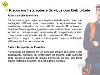 Falha na isolação elétrica
Os condutores quer sejam empregados isoladamente, como nas
instalações elétricas, quer como partes de equipamentos, são
usualmente recobertos por uma película isolante. No entanto, a
deterioração por agentes agressivos, o envelhecimento natural ou
forçado ou mesmo o uso inadequado do equipamento podem
comprometer a eficácia da película, como isolante elétrico.
Veremos, a seguir, os vários meios pelos quais o isolamento
elétrico pode ficar comprometido:
Calor e Temperaturas Elevadas
A circulação da corrente em um condutor sempre gera calor e, por
conseguinte, aumento da temperatura do mesmo. Este aumento
pode causar a ruptura de alguns polímeros, de que são feitos
alguns materiais isolantes, dos condutores elétricos.
Riscos em Instalações e Serviços com EletricidadeRiscos em Instalações e Serviços com Eletricidade
 