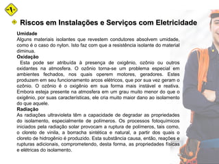 Umidade
Alguns materiais isolantes que revestem condutores absolvem umidade,
como é o caso do nylon. Isto faz com que a resistência isolante do material
diminua.
Oxidação
Esta pode ser atribuída à presença de oxigênio, ozônio ou outros
oxidantes na atmosfera. O ozônio torna-se um problema especial em
ambientes fechados, nos quais operem motores, geradores. Estes
produzem em seu funcionamento arcos elétricos, que por sua vez geram o
ozônio. O ozônio é o oxigênio em sua forma mais instável e reativa.
Embora esteja presente na atmosfera em um grau muito menor do que o
oxigênio, por suas características, ele cria muito maior dano ao isolamento
do que aquele.
Radiação
As radiações ultravioleta têm a capacidade de degradar as propriedades
do isolamento, especialmente de polímeros. Os processos fotoquímicos
iniciados pela radiação solar provocam a ruptura de polímeros, tais como,
o cloreto de vinila, a borracha sintética e natural, a partir dos quais o
cloreto de hidrogênio é produzido. Esta substância causa, então, reações e
rupturas adicionais, comprometendo, desta forma, as propriedades físicas
e elétricas do isolamento.
Riscos em Instalações e Serviços com EletricidadeRiscos em Instalações e Serviços com Eletricidade
 