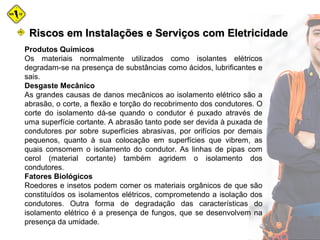 Produtos Químicos
Os materiais normalmente utilizados como isolantes elétricos
degradam-se na presença de substâncias como ácidos, lubrificantes e
sais.
Desgaste Mecânico
As grandes causas de danos mecânicos ao isolamento elétrico são a
abrasão, o corte, a flexão e torção do recobrimento dos condutores. O
corte do isolamento dá-se quando o condutor é puxado através de
uma superfície cortante. A abrasão tanto pode ser devida à puxada de
condutores por sobre superfícies abrasivas, por orifícios por demais
pequenos, quanto à sua colocação em superfícies que vibrem, as
quais consomem o isolamento do condutor. As linhas de pipas com
cerol (material cortante) também agridem o isolamento dos
condutores.
Fatores Biológicos
Roedores e insetos podem comer os materiais orgânicos de que são
constituídos os isolamentos elétricos, comprometendo a isolação dos
condutores. Outra forma de degradação das características do
isolamento elétrico é a presença de fungos, que se desenvolvem na
presença da umidade.
Riscos em Instalações e Serviços com EletricidadeRiscos em Instalações e Serviços com Eletricidade
 