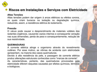 Altas Tensões
Altas tensões podem dar origem à arcos elétricos ou efeitos corona,
os quais criam buracos na isolação ou degradação química,
reduzindo, assim, a resistência elétrica do isolamento.
Pressão
O vácuo pode causar o desprendimento de materiais voláteis dos
isolantes orgânicos, causando vazios internos e consequente variação
nas suas dimensões, perda de peso e consequentemente, redução de
sua resistividade.
QUEIMADURAS
A corrente elétrica atinge o organismo através do revestimento
cutâneo. Por esse motivo, as vitimas de acidente com eletricidade
apresentam, na maioria dos casos queimaduras.
Devido à alta resistência da pele, a passagem de corrente elétrica
produz alterações estruturais conhecidas como “marcas de corrente”.
As características, portanto, das queimaduras provocadas pela
eletricidade diferem daquelas causadas por efeitos químicos, térmicos
e biológicos.
Riscos em Instalações e Serviços com EletricidadeRiscos em Instalações e Serviços com Eletricidade
 