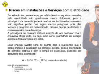 Em relação às queimaduras por efeito térmico, aquelas causadas
pela eletricidade são geralmente menos dolorosas, pois a
passagem da corrente poderá destruir as terminações nervosas.
Não significa, porém que sejam menos perigosas, pois elas
tendem a progredir em profundidade, mesmo depois de desfeito o
contato elétrico ou a descarga.
A passagem de corrente elétrica através de um condutor cria o
chamado efeito joule, ou seja, uma certa quantidade de energia
elétrica é transformada em calor.
Essa energia (Watts) varia de acordo com a resistência que o
corpo oferece à passagem da corrente elétrica, com a intensidade
da corrente elétrica e com o tempo de exposição, podendo ser
calculada pela expressão:
onde: W - energia dissipada
R - resistência
I - intensidade da corrente
t - tempo
Riscos em Instalações e Serviços com EletricidadeRiscos em Instalações e Serviços com Eletricidade
 