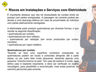 É importante destacar que não há necessidade de contato direto da
pessoa com partes energizadas. A passagem da corrente poderá ser
devida a uma descarga elétrica em caso de proximidade do individuo
com partes eletricamente carregadas.
A eletricidade pode produzir queimaduras por diversas formas, o que
resulta na seguinte classificação;
• queimaduras por contato;
• queimaduras por arco voltaico;
• queimaduras por radiação (em arcos produzidos por curtos-
circuitos);
• queimaduras por vapor metálico.
Queimaduras por contato
“Quando se toca uma superfície condutora energizada, as
queimaduras podem ser locais e profundas atingindo até a parte
óssea, ou por outro lado muito pequenas, deixando apenas uma
pequena “mancha branca na pela”. Em caso de sobrevir à morte, esse
último caso é bastante importante, e deve ser verificado no exame
necrológico, para possibilitar a reconstrução, mais exata possível, do
caminho percorrido pela corrente
Riscos em Instalações e Serviços com EletricidadeRiscos em Instalações e Serviços com Eletricidade
 