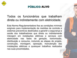PÚBLICOPÚBLICO ALVOALVO
Todos os funcionários que trabalham
direta ou indiretamente com eletricidade.
Esta Norma Regulamentadora fixa as condições mínimas
exigíveis para implementação de medidas de controle e
sistemas preventivos destinados a garantir a segurança e
saúde dos trabalhadores que direta ou indiretamente
interajam em instalações elétricas e serviços com
eletricidade nas fases de geração, transmissão,
distribuição e consumo, incluindo as etapas de projeto,
construção, montagem, operação, manutenção das
instalações elétricas e quaisquer trabalhos realizados
nas suas proximidades.
 