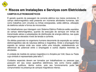 CAMPOS ELETROMAGNÉTICOS
É gerado quando da passagem da corrente elétrica nos meios condutores. O
campo eletromagnético está presente em inúmeras atividades humanas, tais
como trabalhos com circuitos ou linhas energizadas, solda elétrica, utilização
de telefonia celular e fornos de microondas.
Os trabalhadores que interagem com Sistema Elétrico Potência estão expostos
ao campo eletromagnético, quando da execução de serviços em linhas de
transmissão aérea e subestações de distribuição de energia elétrica, nas quais
empregam-se elevados níveis de tensão e corrente.
Os efeitos possíveis no organismo humano decorrente da exposição ao campo
eletromagnético são de natureza elétrica e magnética. Onde o empregado fica
exposto ao campo onde seu corpo sofre uma indução, estabelecendo um
diferencial de potencial entre o empregado e outros objetos inerentes às
atividades.
A unidade de medida do campo magnético é o Ampére por Volt, Gaus ou Tesla
cujo símbolo é representado pela letra T.
Cuidados especiais devem ser tomados por trabalhadores ou pessoas que
possuem em seu corpo aparelhos eletrônicos, tais como marca passo,
aparelhos auditivos, dentre outros, pois seu funcionamento pode ser
comprometido na presença de campos magnéticos intenso.
Riscos em Instalações e Serviços com EletricidadeRiscos em Instalações e Serviços com Eletricidade
 