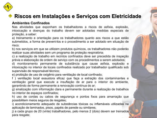 Ambientes Confinados
Nas atividades que exponham os trabalhadores a riscos de asfixia, explosão,
intoxicação e doenças do trabalho devem ser adotadas medidas especiais de
proteção, a saber:
a) treinamento e orientação para os trabalhadores quanto aos riscos a que estão
submetidos, a forma de preveni-los e o procedimento a ser adotado em situação de
risco;
b) nos serviços em que se utilizem produtos químicos, os trabalhadores não poderão
realizar suas atividades sem um programa de proteção respiratória;
c) a realização de trabalho em recintos confinados deve ser precedida de inspeção
prévia e elaboração de ordem de serviço com os procedimentos a serem adotados;
d) monitoramento permanente de substância que cause asfixia, explosão e
intoxicação no interior de locais confinados realizado por trabalhador qualificado sob
supervisão de responsável técnico;
e) proibição de uso de oxigênio para ventilação de local confinado;
f ) ventilação local exaustora eficaz que faça a extração dos contaminantes e
ventilação geral que execute a insuflação de ar para o interior do ambiente,
garantindo de forma permanente a renovação contínua do ar;
g) sinalização com informação clara e permanente durante a realização de trabalhos
no interior de espaços confinados;
h) uso de cordas ou cabos de segurança e pontos fixos para amarração que
possibilitem meios seguros de resgates;
i) acondicionamento adequado de substâncias tóxicas ou inflamáveis utilizadas na
aplicação de laminados, pisos, papéis de parede ou similares;
j) a cada grupo de 20 (vinte) trabalhadores, pelo menos 2 (dois) devem ser treinados
para resgate;
Riscos em Instalações e Serviços com EletricidadeRiscos em Instalações e Serviços com Eletricidade
 