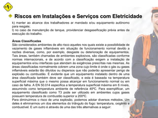 k) manter ao alcance dos trabalhadores ar mandado e/ou equipamento autônomo
para resgate;
l) no caso de manutenção de tanque, providenciar desgaseificação prévia antes da
execução do trabalho.
Áreas Classificadas
São considerados ambientes de alto risco aqueles nos quais existe a possibilidade de
vazamento de gases inflamáveis em situação de funcionamento normal devido a
razões diversas, como, por exemplo, desgaste ou deterioração de equipamentos.
Tais áreas, também chamadas de ambientes explosivos, são classificadas conforme
normas internacionais, e de acordo com a classificação exigem a instalação de
equipamentos e/ou interfaces que atendam às exigências prescritas nas mesmas. As
áreas classificadas normalmente cobrem uma zona cujo limite é onde o gás ou gases
inflamáveis estarão tão diluídos ou dispersos que não poderão apresentar perigo de
explosão ou combustão. É evidente que um equipamento instalado dentro de uma
área classificada também deve ser classificado, e esta é baseada na temperatura
superficial máxima que o mesmo possa alcançar em funcionamento normal ou em
caso de falha. A EN 50.014 especifica a temperatura superficial máxima em 6 níveis,
assumindo como temperatura ambiente de referência 40ºC. Para exemplificar, um
equipamento classificado como T3 pode ser utilizado em ambientes cujos gases
possuem temperatura de combustão superior a 200ºC.
Para diminuirmos o risco de uma explosão, podemos adotar diversos métodos. Um
deles é eliminarmos um dos elementos do triângulo do fogo: temperatura, oxigênio e
combustível. E um outro é através de uma das três alternativas a seguir:
Riscos em Instalações e Serviços com EletricidadeRiscos em Instalações e Serviços com Eletricidade
 