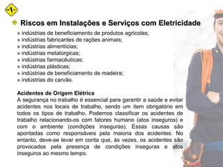 » indústrias de beneficiamento de produtos agrícolas;
» indústrias fabricantes de rações animais;
» indústrias alimentícias;
» indústrias metalúrgicas;
» indústrias farmacêuticas;
» indústrias plásticas;
» indústrias de beneficiamento de madeira;
» indústrias do carvão.
Acidentes de Origem Elétrica
A segurança no trabalho é essencial para garantir a saúde e evitar
acidentes nos locais de trabalho, sendo um item obrigatório em
todos os tipos de trabalho. Podemos classificar os acidentes de
trabalho relacionando-os com fatores humano (atos inseguros) e
com o ambiente (condições inseguras). Essas causas são
apontadas como responsáveis pela maioria dos acidentes. No
entanto, deve-se levar em conta que, às vezes, os acidentes são
provocados pela presença de condições inseguras e atos
inseguros ao mesmo tempo.
Riscos em Instalações e Serviços com EletricidadeRiscos em Instalações e Serviços com Eletricidade
 
