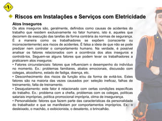 Atos Inseguros
Os atos inseguros são, geralmente, definidos como causas de acidentes do
trabalho que residem exclusivamente no fator humano, isto é, aqueles que
decorrem da execução das tarefas de forma contrária às normas de segurança.
É a maneira como os trabalhadores se expõem (consciente ou
inconscientemente) aos riscos de acidentes. É falsa a ideia de que não se pode
predizer nem controlar o comportamento humano. Na verdade, é possível
analisar os fatores relacionados com a ocorrência dos atos inseguros e
controlá-los. Seguem-se alguns fatores que podem levar os trabalhadores a
praticarem atos inseguros:
• Fatores circunstanciais: fatores que influenciam o desempenho do indivíduo
no momento. Ex.: problemas familiares, abalos emocionais, discussão com
colegas, alcoolismo, estado de fadiga, doença, etc.
• Desconhecimento dos riscos da função e/ou da forma de evitá-los. Estes
fatores são na maioria das vezes causados por: seleção ineficaz, falhas de
treinamento, falta de treinamento.
• Desajustamento: este fator é relacionado com certas condições específicas
do trabalho. Ex.: problema com a chefia, problemas com os colegas, políticas
salariais impróprias, política promocional imprópria, clima de insegurança.
• Personalidade: fatores que fazem parte das características da personalidade
do trabalhador e que se manifestam por comportamentos impróprios. Ex.: o
desleixado, o machão, o exibicionista, o desatento, o brincalhão.
Riscos em Instalações e Serviços com EletricidadeRiscos em Instalações e Serviços com Eletricidade
 
