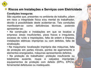Condições Inseguras
São aquelas que, presentes no ambiente de trabalho, põem
em risco a integridade física e/ou mental do trabalhador,
devido à possibilidade deste acidentar-se. Tais condições
manifestam-se como deficiências técnicas, podendo
apresentar-se:
• Na construção e instalações em que se localiza a
empresa: áreas insuficientes, pisos fracos e irregulares,
excesso de ruído e trepidações, falta de ordem e limpeza,
instalações elétricas impróprias ou com defeitos, falta de
sinalização.
• Na maquinaria: localização imprópria das máquinas, falta
de proteção em partes móveis, pontos de agarramento e
elementos energizados, máquinas apresentando defeitos.
• Na proteção do trabalhador: proteção insuficiente ou
totalmente ausente, roupa e calçados impróprios,
equipamentos de proteção com defeito (EPI’s, EPC’s),
ferramental defeituoso ou inadequado.
Riscos em Instalações e Serviços com EletricidadeRiscos em Instalações e Serviços com Eletricidade
 