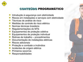Introdução à segurança com eletricidade
Riscos em instalações e serviços com eletricidade
Técnicas de análise de risco
Medidas de controle do risco elétrico
Normas técnicas brasileira
Regulamentações do MTb
Equipamentos de proteção coletiva
Equipamentos de proteção individual
Rotinas de trabalho – procedimentos
Documentação de instalações elétricas
Riscos adicionais
Proteção e combate a incêndios
Acidentes de origem elétrica
Primeiros socorros
Responsabilidades
CONTEÚDOCONTEÚDO PROGRAMÁTICOPROGRAMÁTICO
 