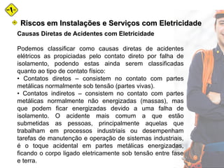 Causas Diretas de Acidentes com Eletricidade
Podemos classificar como causas diretas de acidentes
elétricos as propiciadas pelo contato direto por falha de
isolamento, podendo estas ainda serem classificadas
quanto ao tipo de contato físico:
• Contatos diretos – consistem no contato com partes
metálicas normalmente sob tensão (partes vivas).
• Contatos indiretos – consistem no contato com partes
metálicas normalmente não energizadas (massas), mas
que podem ficar energizadas devido a uma falha de
isolamento. O acidente mais comum a que estão
submetidas as pessoas, principalmente aquelas que
trabalham em processos industriais ou desempenham
tarefas de manutenção e operação de sistemas industriais,
é o toque acidental em partes metálicas energizadas,
ficando o corpo ligado eletricamente sob tensão entre fase
e terra.
Riscos em Instalações e Serviços com EletricidadeRiscos em Instalações e Serviços com Eletricidade
 