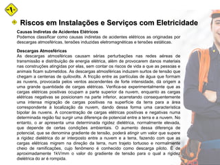 Causas Indiretas de Acidentes Elétricos
Podemos classificar como causas indiretas de acidentes elétricos as originadas por
descargas atmosféricas, tensões induzidas eletromagnéticas e tensões estáticas.
Descargas Atmosféricas
As descargas atmosféricas causam sérias perturbações nas redes aéreas de
transmissão e distribuição de energia elétrica, além de provocarem danos materiais
nas construções atingidas por elas, sem contar os riscos de vida a que as pessoas e
animais ficam submetidos. As descargas atmosféricas induzem surtos de tensão que
chegam a centenas de quilovolts. A fricção entre as partículas de água que formam
as nuvens, provocada pelos ventos ascendentes de forte intensidade, dá origem a
uma grande quantidade de cargas elétricas. Verifica-se experimentalmente que as
cargas elétricas positivas ocupam a parte superior da nuvem, enquanto as cargas
elétricas negativas se posicionam na parte inferior, acarretando consequentemente
uma intensa migração de cargas positivas na superfície da terra para a área
correspondente à localização da nuvem, dando dessa forma uma característica
bipolar às nuvens. A concentração de cargas elétricas positivas e negativas numa
determinada região faz surgir uma diferença de potencial entre a terra e a nuvem. No
entanto, o ar apresenta uma determinada rigidez dielétrica, normalmente elevada,
que depende de certas condições ambientais. O aumento dessa diferença de
potencial, que se denomina gradiente de tensão, poderá atingir um valor que supere
a rigidez dielétrica do ar interposto entre a nuvem e a terra, fazendo com que as
cargas elétricas migrem na direção da terra, num trajeto tortuoso e normalmente
cheio de ramificações, cujo fenômeno é conhecido como descarga piloto. É de
aproximadamente 1kV/mm o valor do gradiente de tensão para o qual a rigidez
dielétrica do ar é rompida.
Riscos em Instalações e Serviços com EletricidadeRiscos em Instalações e Serviços com Eletricidade
 