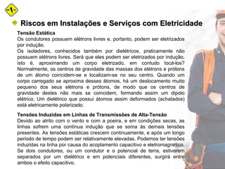 Tensão Estática
Os condutores possuem elétrons livres e, portanto, podem ser eletrizados
por indução.
Os isoladores, conhecidos também por dielétricos, praticamente não
possuem elétrons livres. Será que eles podem ser eletrizados por indução,
isto é, aproximando um corpo eletrizado, em contudo tocá-los?
Normalmente, os centros de gravidade das massas dos elétrons e prótons
de um átomo coincidem-se e localizam-se no seu centro. Quando um
corpo carregado se aproxima desses átomos, há um deslocamento muito
pequeno dos seus elétrons e prótons, de modo que os centros de
gravidade destes não mais se coincidem, formando assim um dipolo
elétrico. Um dielétrico que possui átomos assim deformados (achatados)
está eletricamente polarizado.
Tensões Induzidas em Linhas de Transmissões de Alta-Tensão
Devido ao atrito com o vento e com a poeira, e em condições secas, as
linhas sofrem uma contínua indução que se soma às demais tensões
presentes. As tensões estáticas crescem continuamente, e após um longo
período de tempo podem ser relativamente elevadas. Podemos ter tensões
induzidas na linha por causa do acoplamento capacitivo e eletromagnético.
Se dois condutores, ou um condutor e o potencial de terra, estiverem
separados por um dielétrico e em potenciais diferentes, surgirá entre
ambos o efeito capacitivo.
Riscos em Instalações e Serviços com EletricidadeRiscos em Instalações e Serviços com Eletricidade
 