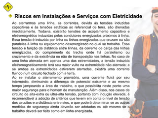 Ao aterrarmos uma linha, as correntes, devido às tensões induzidas
capacitivas e às tensões estáticas ao referencial de terra, são drenadas
imediatamente. Todavia, existirão tensões de acoplamento capacitivo e
eletromagnético induzidas pelos condutores energizados próximos à linha.
Essa tensão é induzida por linha ou linhas energizadas que cruzam ou são
paralelas à linha ou equipamento desenergizado no qual se trabalha. Essa
tensão é função da distância entre linhas, da corrente de carga das linhas
energizadas, do comprimento do trecho onde há paralelismo ou
cruzamento e da existência ou não de transposição nas linhas. No caso de
uma linha aterrada em apenas uma das extremidades, a tensão induzida
eletromagneticamente terá seu maior vulto na extremidade não aterrada; e
se ambas as extremidades estiverem aterradas, existirá uma corrente
fluindo num circuito fechado com a terra.
Ao se instalar o aterramento provisório, uma corrente fluirá por seu
intermédio, diminuindo a diferença de potencial existente e ao mesmo
tempo jampeando a área de trabalho, o que possibilita neste ponto uma
maior segurança para o homem de manutenção. Além disso, nos casos de
circuito de alta-extra ou ultra-alta tensão, portanto com indução elevada, é
recomendável a adoção de critérios que levem em conta o nível de tensão
dos circuitos e a distância entre eles, o que poderá determinar se as outras
medidas de segurança ainda deverão ser adotadas ou até mesmo se o
trabalho deverá ser feito como em linha energizada.
Riscos em Instalações e Serviços com EletricidadeRiscos em Instalações e Serviços com Eletricidade
 