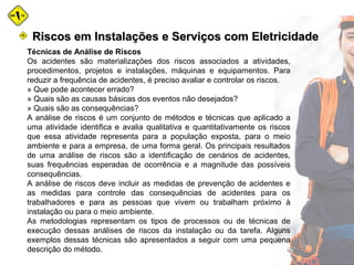 Técnicas de Análise de Riscos
Os acidentes são materializações dos riscos associados a atividades,
procedimentos, projetos e instalações, máquinas e equipamentos. Para
reduzir a frequência de acidentes, é preciso avaliar e controlar os riscos.
» Que pode acontecer errado?
» Quais são as causas básicas dos eventos não desejados?
» Quais são as consequências?
A análise de riscos é um conjunto de métodos e técnicas que aplicado a
uma atividade identifica e avalia qualitativa e quantitativamente os riscos
que essa atividade representa para a população exposta, para o meio
ambiente e para a empresa, de uma forma geral. Os principais resultados
de uma análise de riscos são a identificação de cenários de acidentes,
suas frequências esperadas de ocorrência e a magnitude das possíveis
consequências.
A análise de riscos deve incluir as medidas de prevenção de acidentes e
as medidas para controle das consequências de acidentes para os
trabalhadores e para as pessoas que vivem ou trabalham próximo à
instalação ou para o meio ambiente.
As metodologias representam os tipos de processos ou de técnicas de
execução dessas análises de riscos da instalação ou da tarefa. Alguns
exemplos dessas técnicas são apresentados a seguir com uma pequena
descrição do método.
Riscos em Instalações e Serviços com EletricidadeRiscos em Instalações e Serviços com Eletricidade
 