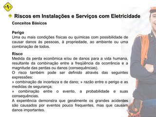 Conceitos Básicos
Perigo
Uma ou mais condições físicas ou químicas com possibilidade de
causar danos às pessoas, à propriedade, ao ambiente ou uma
combinação de todos.
Risco
Medida da perda econômica e/ou de danos para a vida humana,
resultante da combinação entre a freqüência da ocorrência e a
magnitude das perdas ou danos (consequências).
O risco também pode ser definido através das seguintes
expressões:
» combinação de incerteza e de dano; » razão entre o perigo e as
medidas de segurança;
» combinação entre o evento, a probabilidade e suas
consequências.
A experiência demonstra que geralmente os grandes acidentes
são causados por eventos pouco frequentes, mas que causam
danos importantes.
Riscos em Instalações e Serviços com EletricidadeRiscos em Instalações e Serviços com Eletricidade
 