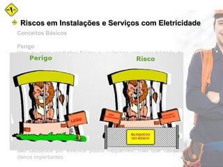 Conceitos Básicos
Perigo
Uma ou mais condições físicas ou químicas com possibilidade de
causar danos às pessoas, à propriedade, ao ambiente ou uma
combinação de todos.
Risco
Medida da perda econômica e/ou de danos para a vida humana,
resultante da combinação entre a freqüência da ocorrência e a
magnitude das perdas ou danos (consequências).
O risco também pode ser definido através das seguintes
expressões:
» combinação de incerteza e de dano; » razão entre o perigo e as
medidas de segurança;
» combinação entre o evento, a probabilidade e suas
consequências.
A experiência demonstra que geralmente os grandes acidentes
são causados por eventos pouco frequentes, mas que causam
danos importantes.
Riscos em Instalações e Serviços com EletricidadeRiscos em Instalações e Serviços com Eletricidade
 