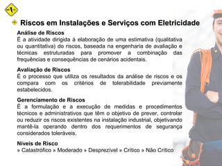 Análise de Riscos
É a atividade dirigida à elaboração de uma estimativa (qualitativa
ou quantitativa) do riscos, baseada na engenharia de avaliação e
técnicas estruturadas para promover a combinação das
frequências e consequências de cenários acidentais.
Avaliação de Riscos
É o processo que utiliza os resultados da análise de riscos e os
compara com os critérios de tolerabilidade previamente
estabelecidos.
Gerenciamento de Riscos
É a formulação e a execução de medidas e procedimentos
técnicos e administrativos que têm o objetivo de prever, controlar
ou reduzir os riscos existentes na instalação industrial, objetivando
mantê-la operando dentro dos requerimentos de segurança
considerados toleráveis.
Níveis de Risco
» Catastrófico » Moderado » Desprezível » Crítico » Não Crítico
Riscos em Instalações e Serviços com EletricidadeRiscos em Instalações e Serviços com Eletricidade
 