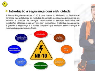 A Norma Regulamentadora n° 10 é uma norma do Ministério do Trabalho e
Emprego que estabelece as medidas de controle, os sistemas preventivos, as
técnicas e práticas de serviços relacionadas a serviços realizados em
instalações elétricas e nos serviços com eletricidade. O objetivo dessa norma
é garantir a segurança e a saúde daqueles que realizam esses serviços e
mesmo dos consumidores finais.
Introdução à segurança com eletricidadeIntrodução à segurança com eletricidade
 