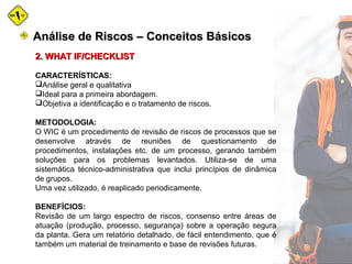 2. WHAT IF/CHECKLIST2. WHAT IF/CHECKLIST
CARACTERÍSTICAS:
Análise geral e qualitativa
Ideal para a primeira abordagem.
Objetiva a identificação e o tratamento de riscos.
METODOLOGIA:
O WIC é um procedimento de revisão de riscos de processos que se
desenvolve através de reuniões de questionamento de
procedimentos, instalações etc. de um processo, gerando também
soluções para os problemas levantados. Utiliza-se de uma
sistemática técnico-administrativa que inclui princípios de dinâmica
de grupos.
Uma vez utilizado, é reaplicado periodicamente.
BENEFÍCIOS:
Revisão de um largo espectro de riscos, consenso entre áreas de
atuação (produção, processo, segurança) sobre a operação segura
da planta. Gera um relatório detalhado, de fácil entendimento, que é
também um material de treinamento e base de revisões futuras.
Análise de Riscos – Conceitos BásicosAnálise de Riscos – Conceitos Básicos
 