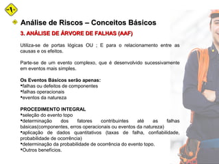 3. ANÁLISE DE ÁRVORE DE FALHAS (AAF)3. ANÁLISE DE ÁRVORE DE FALHAS (AAF)
Utiliza-se de portas lógicas OU ; E para o relacionamento entre as
causas e os efeitos.
Parte-se de um evento complexo, que é desenvolvido sucessivamente
em eventos mais simples.
Os Eventos Básicos serão apenas:
falhas ou defeitos de componentes
falhas operacionais
eventos da natureza
PROCEDIMENTO INTEGRAL
seleção do evento topo
determinação dos fatores contribuintes até as falhas
básicas(componentes, erros operacionais ou eventos da natureza)
aplicação de dados quantitativos (taxas de falha, confiabilidade,
probabilidade de ocorrência)
determinação da probabilidade de ocorrência do evento topo.
Outros benefícios.
Análise de Riscos – Conceitos BásicosAnálise de Riscos – Conceitos Básicos
 