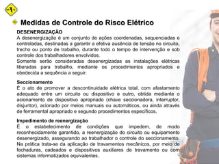 DESENERGIZAÇÃO
A desenergização é um conjunto de ações coordenadas, sequenciadas e
controladas, destinadas a garantir a efetiva ausência de tensão no circuito,
trecho ou ponto de trabalho, durante todo o tempo de intervenção e sob
controle dos trabalhadores envolvidos.
Somente serão consideradas desenergizadas as instalações elétricas
liberadas para trabalho, mediante os procedimentos apropriados e
obedecida a sequência a seguir:
Seccionamento
É o ato de promover a descontinuidade elétrica total, com afastamento
adequado entre um circuito ou dispositivo e outro, obtida mediante o
acionamento de dispositivo apropriado (chave seccionadora, interruptor,
disjuntor), acionado por meios manuais ou automáticos, ou ainda através
de ferramental apropriado e segundo procedimentos específicos.
Impedimento de reenergização
É o estabelecimento de condições que impedem, de modo
reconhecidamente garantido, a reenergização do circuito ou equipamento
desenergizado, assegurando ao trabalhador o controle do seccionamento.
Na prática trata-se da aplicação de travamentos mecânicos, por meio de
fechaduras, cadeados e dispositivos auxiliares de travamento ou com
sistemas informatizados equivalentes.
Medidas de Controle do Risco ElétricoMedidas de Controle do Risco Elétrico
 