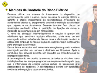 Deve-se utilizar um sistema de travamento do dispositivo de
seccionamento, para o quadro, painel ou caixa de energia elétrica e
garantir o efetivo impedimento de reenergização involuntária ou
acidental do circuito ou equipamento durante a execução da atividade
que originou o seccionamento. Deve-se também fixar placas de
sinalização alertando sobre a proibição da ligação da chave e
indicando que o circuito está em manutenção.
O risco de energizar inadvertidamente o circuito é grande em
atividades que envolvam equipes diferentes, onde mais de um
empregado estiver trabalhando. Nesse caso a eliminação do risco é
obtida pelo emprego de tantos bloqueios quantos forem necessários
para execução da atividade.
Dessa forma, o circuito será novamente energizado quando o último
empregado concluir seu serviço e destravar os bloqueios. Após a
conclusão dos serviços deverão ser adotados os procedimentos de
liberação específicos.
A desenergização de circuito ou mesmo de todos os circuitos numa
instalação deve ser sempre programada e amplamente divulgada para
que a interrupção da energia elétrica reduza os transtornos e a
possibilidade de acidentes. A reenergização deverá ser autorizada
mediante a divulgação a todos os envolvidos.
Medidas de Controle do Risco ElétricoMedidas de Controle do Risco Elétrico
 