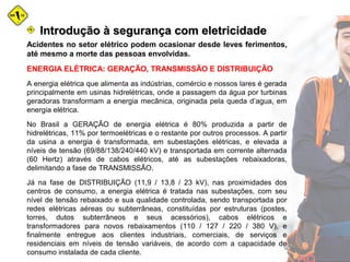Acidentes no setor elétrico podem ocasionar desde leves ferimentos,
até mesmo a morte das pessoas envolvidas.
ENERGIA ELÉTRICA: GERAÇÃO, TRANSMISSÃO E DISTRIBUIÇÃO
A energia elétrica que alimenta as indústrias, comércio e nossos lares é gerada
principalmente em usinas hidrelétricas, onde a passagem da água por turbinas
geradoras transformam a energia mecânica, originada pela queda d’agua, em
energia elétrica.
No Brasil a GERAÇÃO de energia elétrica é 80% produzida a partir de
hidrelétricas, 11% por termoelétricas e o restante por outros processos. A partir
da usina a energia é transformada, em subestações elétricas, e elevada a
níveis de tensão (69/88/138/240/440 kV) e transportada em corrente alternada
(60 Hertz) através de cabos elétricos, até as subestações rebaixadoras,
delimitando a fase de TRANSMISSÃO.
Já na fase de DISTRIBUIÇÃO (11,9 / 13,8 / 23 kV), nas proximidades dos
centros de consumo, a energia elétrica é tratada nas subestações, com seu
nível de tensão rebaixado e sua qualidade controlada, sendo transportada por
redes elétricas aéreas ou subterrâneas, constituídas por estruturas (postes,
torres, dutos subterrâneos e seus acessórios), cabos elétricos e
transformadores para novos rebaixamentos (110 / 127 / 220 / 380 V), e
finalmente entregue aos clientes industriais, comerciais, de serviços e
residenciais em níveis de tensão variáveis, de acordo com a capacidade de
consumo instalada de cada cliente.
Introdução à segurança com eletricidadeIntrodução à segurança com eletricidade
 