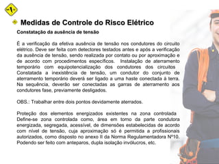 Constatação da ausência de tensão
É a verificação da efetiva ausência de tensão nos condutores do circuito
elétrico. Deve ser feita com detectores testados antes e após a verificação
da ausência de tensão, sendo realizada por contato ou por aproximação e
de acordo com procedimentos específicos. Instalação de aterramento
temporário com equipotencialização dos condutores dos circuitos
Constatada a inexistência de tensão, um condutor do conjunto de
aterramento temporário deverá ser ligado a uma haste conectada à terra.
Na sequência, deverão ser conectadas as garras de aterramento aos
condutores fase, previamente desligados.
OBS.: Trabalhar entre dois pontos devidamente aterrados.
Proteção dos elementos energizados existentes na zona controlada
Define-se zona controlada como, área em torno da parte condutora
energizada, segregada, acessível, de dimensões estabelecidas de acordo
com nível de tensão, cuja aproximação só é permitida a profissionais
autorizados, como disposto no anexo II da Norma Regulamentadora Nº10.
Podendo ser feito com anteparos, dupla isolação invólucros, etc.
Medidas de Controle do Risco ElétricoMedidas de Controle do Risco Elétrico
 