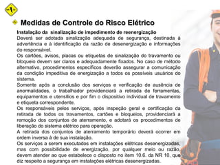 Instalação da sinalização de impedimento de reenergização
Deverá ser adotada sinalização adequada de segurança, destinada à
advertência e à identificação da razão de desenergização e informações
do responsável.
Os cartões, avisos, placas ou etiquetas de sinalização do travamento ou
bloqueio devem ser claros e adequadamente fixados. No caso de método
alternativo, procedimentos específicos deverão assegurar a comunicação
da condição impeditiva de energização a todos os possíveis usuários do
sistema.
Somente após a conclusão dos serviços e verificação de ausência de
anormalidades, o trabalhador providenciará a retirada de ferramentas,
equipamentos e utensílios e por fim o dispositivo individual de travamento
e etiqueta correspondente.
Os responsáveis pelos serviços, após inspeção geral e certificação da
retirada de todos os travamentos, cartões e bloqueios, providenciará a
remoção dos conjuntos de aterramento, e adotará os procedimentos de
liberação do sistema elétrico para operação.
A retirada dos conjuntos de aterramento temporário deverá ocorrer em
ordem inversa à de sua instalação.
Os serviços a serem executados em instalações elétricas desenergizadas,
mas com possibilidade de energização, por qualquer meio ou razão,
devem atender ao que estabelece o disposto no item 10.6. da NR 10, que
diz respeito a segurança em instalações elétricas desenergizadas.
Medidas de Controle do Risco ElétricoMedidas de Controle do Risco Elétrico
 