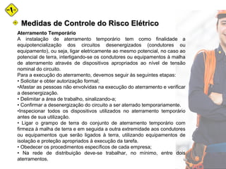 Aterramento Temporário
A instalação de aterramento temporário tem como finalidade a
equipotencialização dos circuitos desenergizados (condutores ou
equipamento), ou seja, ligar eletricamente ao mesmo potencial, no caso ao
potencial de terra, interligando-se os condutores ou equipamentos à malha
de aterramento através de dispositivos apropriados ao nível de tensão
nominal do circuito.
Para a execução do aterramento, devemos seguir às seguintes etapas:
• Solicitar e obter autorização formal;
•Afastar as pessoas não envolvidas na execução do aterramento e verificar
a desenergização.
• Delimitar a área de trabalho, sinalizando-a;
• Confirmar a desenergização do circuito a ser aterrado temporariamente.
•Inspecionar todos os dispositivos utilizados no aterramento temporário
antes de sua utilização.
• Ligar o grampo de terra do conjunto de aterramento temporário com
firmeza à malha de terra e em seguida a outra extremidade aos condutores
ou equipamentos que serão ligados à terra, utilizando equipamentos de
isolação e proteção apropriados à execução da tarefa.
• Obedecer os procedimentos específicos de cada empresa;
• Na rede de distribuição deve-se trabalhar, no mínimo, entre dois
aterramentos.
Medidas de Controle do Risco ElétricoMedidas de Controle do Risco Elétrico
 