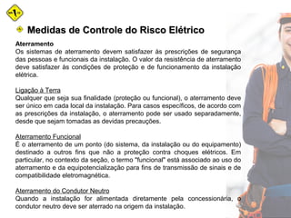 Medidas de Controle do Risco ElétricoMedidas de Controle do Risco Elétrico
Aterramento
Os sistemas de aterramento devem satisfazer às prescrições de segurança
das pessoas e funcionais da instalação. O valor da resistência de aterramento
deve satisfazer às condições de proteção e de funcionamento da instalação
elétrica.
Ligação à Terra
Qualquer que seja sua finalidade (proteção ou funcional), o aterramento deve
ser único em cada local da instalação. Para casos específicos, de acordo com
as prescrições da instalação, o aterramento pode ser usado separadamente,
desde que sejam tomadas as devidas precauções.
Aterramento Funcional
É o aterramento de um ponto (do sistema, da instalação ou do equipamento)
destinado a outros fins que não a proteção contra choques elétricos. Em
particular, no contexto da seção, o termo "funcional" está associado ao uso do
aterramento e da equipotencialização para fins de transmissão de sinais e de
compatibilidade eletromagnética.
Aterramento do Condutor Neutro
Quando a instalação for alimentada diretamente pela concessionária, o
condutor neutro deve ser aterrado na origem da instalação.
 