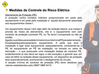 Medidas de Controle do Risco ElétricoMedidas de Controle do Risco Elétrico
Aterramento de Proteção (PE)
A proteção contra contatos indiretos proporcionada em parte pelo
equipamento e em parte pela instalação é aquela tipicamente associada
aos equipamentos classe I.
Um equipamento classe I tem algo além da isolação básica: sua massa é
provida de meios de aterramento, isto é, o equipamento vem com
condutor de proteção (condutor PE, ou "fio terra") incorporado ou não ao
cordão de
ligação,ouentãosuacaixadeterminaisincluiumterminalPEparaaterramento.
Essaéapartequetocaaopróprio equipamento. A parte que toca à
instalação é ligar esse equipamento adequadamente, conectando-se o
PE do equipamento ao PE da instalação, na tomada ou caixa de
derivação – o que pressupõe uma instalação dotada de condutor PE,
evidentemente (e isso deve ser regra, e não exceção); e garantir que, em
caso de falha na isolação desse equipamento, um dispositivo de proteção
atue automaticamente, promovendo o desligamento do circuito.
A secção mínima do condutor de proteção (PE) deve obedecer aos
valores estabelecidos pela ABNT NBR 5410.
 