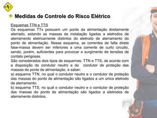 Medidas de Controle do Risco ElétricoMedidas de Controle do Risco Elétrico
Esquemas TTN e TTS
Os esquemas TTx possuem um ponto da alimentação diretamente
aterrado, estando as massas da instalação ligadas a eletrodos de
aterramento eletricamente distintos do eletrodo de aterramento do
ponto de alimentação. Nesse esquema, as correntes de falta direta
fase-massa devem ser inferiores a uma corrente de curto circuito,
sendo, porém, suficientes para provocar o surgimento de tensões de
contato perigosas.
São considerados dois tipos de esquemas, TTN e TTS, de acordo com
a disposição do condutor neutro e do condutor de proteção das
massas do ponto de alimentação, a saber:
a) esquema TTN, no qual o condutor neutro e o condutor de proteção
das massas do ponto de alimentação são ligados a um único eletrodo
de aterramento;
b) esquema TTS, no qual o condutor neutro e o condutor de proteção
das massas do ponto de alimentação são ligados a eletrodos de
aterramento distintos.
 