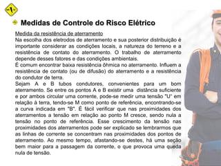 Medidas de Controle do Risco ElétricoMedidas de Controle do Risco Elétrico
Medida da resistência de aterramento
Na escolha dos eletrodos de aterramento e sua posterior distribuição é
importante considerar as condições locais, a natureza do terreno e a
resistência de contato do aterramento. O trabalho de aterramento
depende desses fatores e das condições ambientais.
É comum encontrar baixa resistência ôhmica no aterramento. Influem a
resistência de contato (ou de difusão) do aterramento e a resistência
do condutor de terra.
Sejam A e B tubos condutores, convenientes para um bom
aterramento. Se entre os pontos A e B existir uma distância suficiente
e por ambos circular uma corrente, pode-se medir uma tensão "U“ em
relação à terra, tendo-se M como ponto de referência, encontrando-se
a curva indicada em "B". É fácil verificar que nas proximidades dos
aterramentos a tensão em relação ao ponto M cresce, sendo nula a
tensão no ponto de referência. Esse crescimento da tensão nas
proximidades dos aterramentos pode ser explicado se lembrarmos que
as linhas de corrente se concentram nas proximidades dos pontos de
aterramento. Ao mesmo tempo, afastando-se destes, há uma seção
bem maior para a passagem da corrente, o que provoca uma queda
nula de tensão.
 
