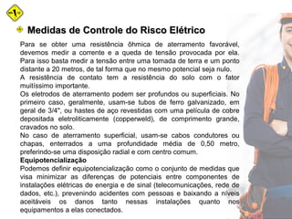 Medidas de Controle do Risco ElétricoMedidas de Controle do Risco Elétrico
Para se obter uma resistência ôhmica de aterramento favorável,
devemos medir a corrente e a queda de tensão provocada por ela.
Para isso basta medir a tensão entre uma tomada de terra e um ponto
distante a 20 metros, de tal forma que no mesmo potencial seja nulo.
A resistência de contato tem a resistência do solo com o fator
muitíssimo importante.
Os eletrodos de aterramento podem ser profundos ou superficiais. No
primeiro caso, geralmente, usam-se tubos de ferro galvanizado, em
geral de 3/4", ou hastes de aço revestidas com uma película de cobre
depositada eletroliticamente (copperweld), de comprimento grande,
cravados no solo.
No caso de aterramento superficial, usam-se cabos condutores ou
chapas, enterrados a uma profundidade média de 0,50 metro,
preferindo-se uma disposição radial e com centro comum.
Equipotencialização
Podemos definir equipotencialização como o conjunto de medidas que
visa minimizar as diferenças de potenciais entre componentes de
instalações elétricas de energia e de sinal (telecomunicações, rede de
dados, etc.), prevenindo acidentes com pessoas e baixando a níveis
aceitáveis os danos tanto nessas instalações quanto nos
equipamentos a elas conectados.
 