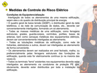 Medidas de Controle do Risco ElétricoMedidas de Controle do Risco Elétrico
Condições de Equipotencialização
Interligação de todos os aterramentos de uma mesma edificação,
sejam eles o do quadro de distribuição principal de energia.
• O quadro geral de baixa tensão (QGBT), o distribuidor geral da rede
telefônica, o da rede de comunicação de dados, etc., deverão ser
convenientemente interligados, formando um só aterramento.
• Todas as massas metálicas de uma edificação, como ferragens
estruturais, grades, guarda-corpos, corrimãos, portões, bases de
antenas, bem como carcaças metálicas dos equipamentos elétricos,
devem ser convenientemente interligadas ao aterramento.
• Todas as tubulações metálicas da edificação, como rede de
hidrantes, eletrodutos e outros, devem ser interligadas ao aterramento
de forma conveniente.
• Os aterramentos devem ser realizados em anel fechado, malha, ou
preferencialmente pelas ferragens estruturais das fundações da
edificação, quando esta for eletricamente contínua (e na maioria das
vezes é).
• Todos os terminais "terra" existentes nos equipamentos deverão estar
interligados ao aterramento via condutores de proteção PE que,
obviamente, deverão estar distribuídos por toda a instalação da
edificação.
 