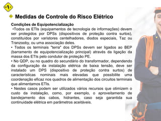 Medidas de Controle do Risco ElétricoMedidas de Controle do Risco Elétrico
Condições de Equipotencialização
•Todos os ETIs (equipamentos de tecnologia de informações) devem
ser protegidos por DPSs (dispositivos de proteção contra surtos),
constituídos por varistores centelhadores, diodos especiais, Taz ou
Tranzooby, ou uma associação deles.
• Todos os terminais "terra" dos DPSs devem ser ligados ao BEP
(barramento de equipotencialização principal) através da ligação da
massa dos ETIs pelo condutor de proteção PE.
• No QDP, ou no quadro do secundário do transformador, dependendo
da configuração da instalação elétrica de baixa tensão, deve ser
instalado um DPS (dispositivo de proteção contra surtos) de
características nominais mais elevadas que possibilite uma
coordenação eficaz nos quadros de alimentação dos circuitos terminais
que alimentamos ETIs.
• Nestes casos podem ser utilizados vários recursos que otimizem o
custo da instalação, como, por exemplo, o aproveitamento de
bandejamento dos cabos, hidrantes, caso seja garantida sua
continuidade elétrica em parâmetros aceitáveis.
 
