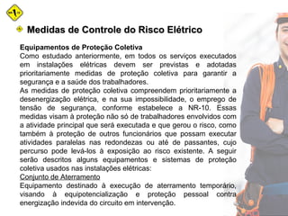 Medidas de Controle do Risco ElétricoMedidas de Controle do Risco Elétrico
Equipamentos de Proteção Coletiva
Como estudado anteriormente, em todos os serviços executados
em instalações elétricas devem ser previstas e adotadas
prioritariamente medidas de proteção coletiva para garantir a
segurança e a saúde dos trabalhadores.
As medidas de proteção coletiva compreendem prioritariamente a
desenergização elétrica, e na sua impossibilidade, o emprego de
tensão de segurança, conforme estabelece a NR-10. Essas
medidas visam à proteção não só de trabalhadores envolvidos com
a atividade principal que será executada e que gerou o risco, como
também à proteção de outros funcionários que possam executar
atividades paralelas nas redondezas ou até de passantes, cujo
percurso pode levá-los à exposição ao risco existente. A seguir
serão descritos alguns equipamentos e sistemas de proteção
coletiva usados nas instalações elétricas:
Conjunto de Aterramento
Equipamento destinado à execução de aterramento temporário,
visando à equipotencialização e proteção pessoal contra
energização indevida do circuito em intervenção.
 