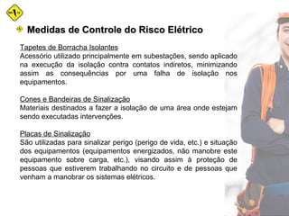 Medidas de Controle do Risco ElétricoMedidas de Controle do Risco Elétrico
Tapetes de Borracha Isolantes
Acessório utilizado principalmente em subestações, sendo aplicado
na execução da isolação contra contatos indiretos, minimizando
assim as consequências por uma falha de isolação nos
equipamentos.
Cones e Bandeiras de Sinalização
Materiais destinados a fazer a isolação de uma área onde estejam
sendo executadas intervenções.
Placas de Sinalização
São utilizadas para sinalizar perigo (perigo de vida, etc.) e situação
dos equipamentos (equipamentos energizados, não manobre este
equipamento sobre carga, etc.), visando assim à proteção de
pessoas que estiverem trabalhando no circuito e de pessoas que
venham a manobrar os sistemas elétricos.
 