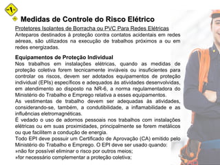 Medidas de Controle do Risco ElétricoMedidas de Controle do Risco Elétrico
Protetores Isolantes de Borracha ou PVC Para Redes Elétricas
Anteparos destinados à proteção contra contatos acidentais em redes
aéreas, são utilizados na execução de trabalhos próximos a ou em
redes energizadas.
Equipamentos de Proteção Individual
Nos trabalhos em instalações elétricas, quando as medidas de
proteção coletiva forem tecnicamente inviáveis ou insuficientes para
controlar os riscos, devem ser adotados equipamentos de proteção
individual (EPIs) específicos e adequados às atividades desenvolvidas,
em atendimento ao disposto na NR-6, a norma regulamentadora do
Ministério do Trabalho e Emprego relativa a esses equipamentos.
As vestimentas de trabalho devem ser adequadas às atividades,
considerando-se, também, a condutibilidade, a inflamabilidade e as
influências eletromagnéticas.
É vedado o uso de adornos pessoais nos trabalhos com instalações
elétricas ou em suas proximidades, principalmente se forem metálicos
ou que facilitem a condução de energia.
Todo EPI deve possuir um Certificado de Aprovação (CA) emitido pelo
Ministério do Trabalho e Emprego. O EPI deve ser usado quando:
»não for possível eliminar o risco por outros meios;
»for necessário complementar a proteção coletiva;
 